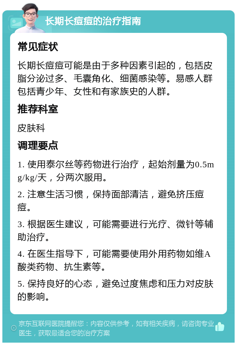 长期长痘痘的治疗指南 常见症状 长期长痘痘可能是由于多种因素引起的，包括皮脂分泌过多、毛囊角化、细菌感染等。易感人群包括青少年、女性和有家族史的人群。 推荐科室 皮肤科 调理要点 1. 使用泰尔丝等药物进行治疗，起始剂量为0.5mg/kg/天，分两次服用。 2. 注意生活习惯，保持面部清洁，避免挤压痘痘。 3. 根据医生建议，可能需要进行光疗、微针等辅助治疗。 4. 在医生指导下，可能需要使用外用药物如维A酸类药物、抗生素等。 5. 保持良好的心态，避免过度焦虑和压力对皮肤的影响。