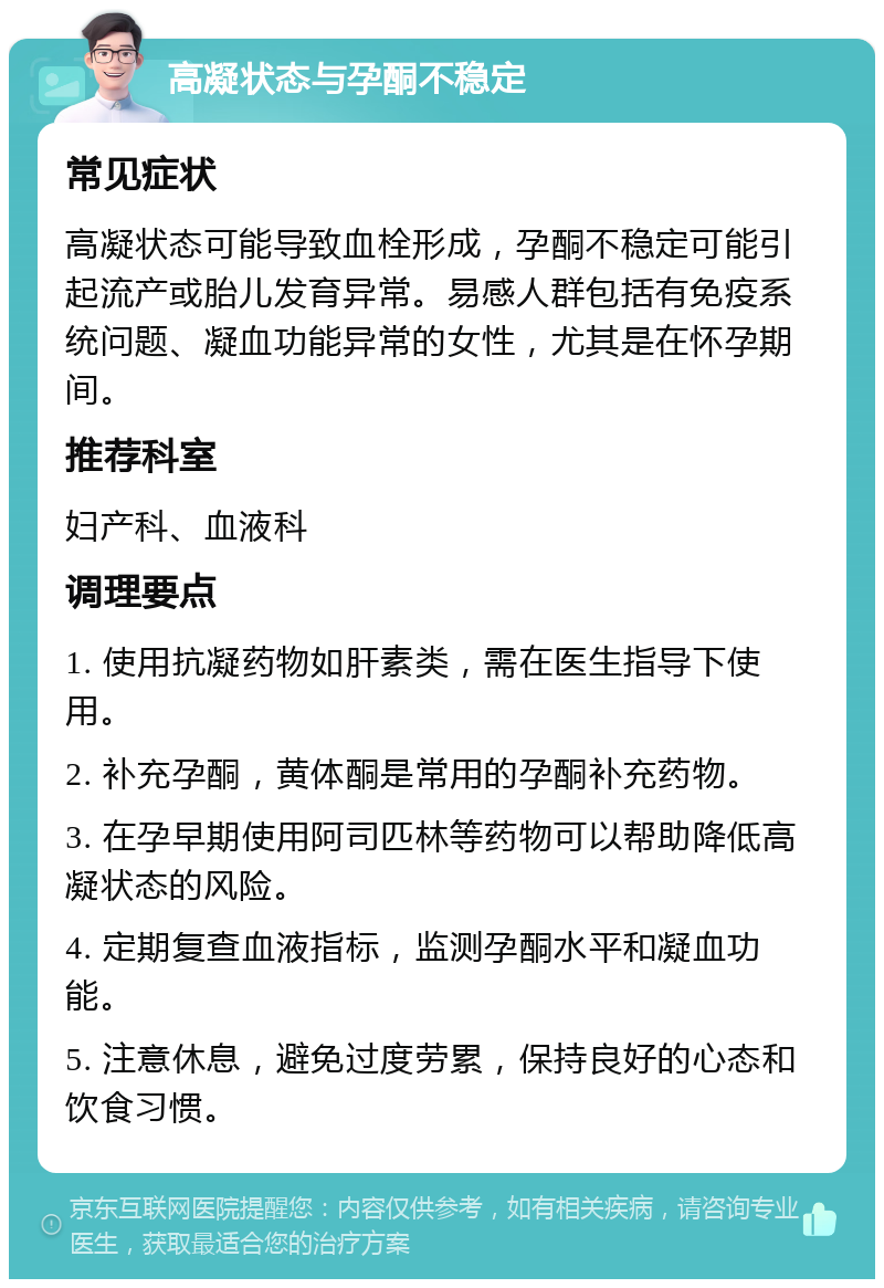 高凝状态与孕酮不稳定 常见症状 高凝状态可能导致血栓形成，孕酮不稳定可能引起流产或胎儿发育异常。易感人群包括有免疫系统问题、凝血功能异常的女性，尤其是在怀孕期间。 推荐科室 妇产科、血液科 调理要点 1. 使用抗凝药物如肝素类，需在医生指导下使用。 2. 补充孕酮，黄体酮是常用的孕酮补充药物。 3. 在孕早期使用阿司匹林等药物可以帮助降低高凝状态的风险。 4. 定期复查血液指标，监测孕酮水平和凝血功能。 5. 注意休息，避免过度劳累，保持良好的心态和饮食习惯。