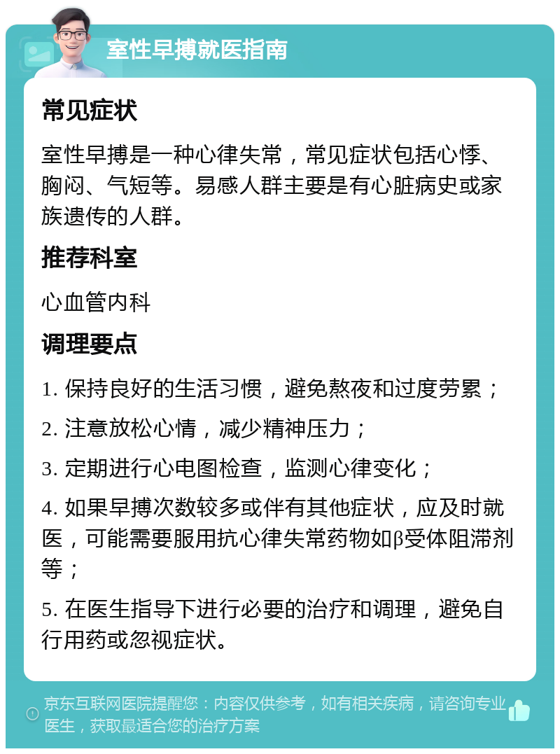 室性早搏就医指南 常见症状 室性早搏是一种心律失常，常见症状包括心悸、胸闷、气短等。易感人群主要是有心脏病史或家族遗传的人群。 推荐科室 心血管内科 调理要点 1. 保持良好的生活习惯，避免熬夜和过度劳累； 2. 注意放松心情，减少精神压力； 3. 定期进行心电图检查，监测心律变化； 4. 如果早搏次数较多或伴有其他症状，应及时就医，可能需要服用抗心律失常药物如β受体阻滞剂等； 5. 在医生指导下进行必要的治疗和调理，避免自行用药或忽视症状。