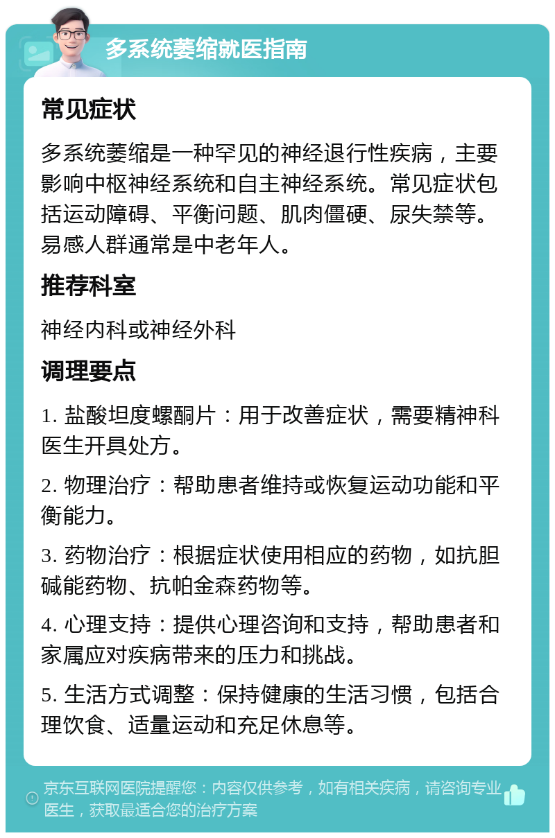 多系统萎缩就医指南 常见症状 多系统萎缩是一种罕见的神经退行性疾病，主要影响中枢神经系统和自主神经系统。常见症状包括运动障碍、平衡问题、肌肉僵硬、尿失禁等。易感人群通常是中老年人。 推荐科室 神经内科或神经外科 调理要点 1. 盐酸坦度螺酮片：用于改善症状，需要精神科医生开具处方。 2. 物理治疗：帮助患者维持或恢复运动功能和平衡能力。 3. 药物治疗：根据症状使用相应的药物，如抗胆碱能药物、抗帕金森药物等。 4. 心理支持：提供心理咨询和支持，帮助患者和家属应对疾病带来的压力和挑战。 5. 生活方式调整：保持健康的生活习惯，包括合理饮食、适量运动和充足休息等。