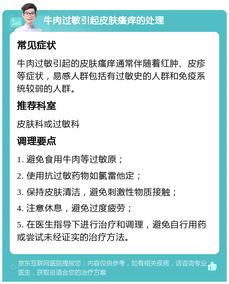 牛肉过敏引起皮肤瘙痒的处理 常见症状 牛肉过敏引起的皮肤瘙痒通常伴随着红肿、皮疹等症状，易感人群包括有过敏史的人群和免疫系统较弱的人群。 推荐科室 皮肤科或过敏科 调理要点 1. 避免食用牛肉等过敏原； 2. 使用抗过敏药物如氯雷他定； 3. 保持皮肤清洁，避免刺激性物质接触； 4. 注意休息，避免过度疲劳； 5. 在医生指导下进行治疗和调理，避免自行用药或尝试未经证实的治疗方法。