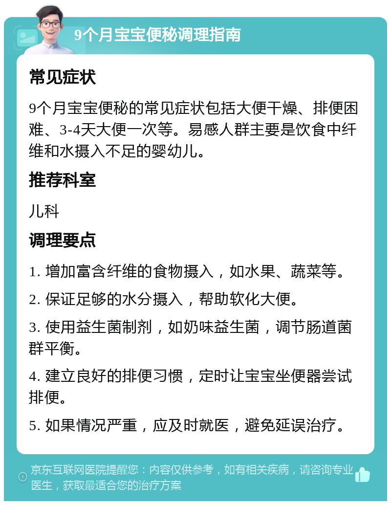 9个月宝宝便秘调理指南 常见症状 9个月宝宝便秘的常见症状包括大便干燥、排便困难、3-4天大便一次等。易感人群主要是饮食中纤维和水摄入不足的婴幼儿。 推荐科室 儿科 调理要点 1. 增加富含纤维的食物摄入，如水果、蔬菜等。 2. 保证足够的水分摄入，帮助软化大便。 3. 使用益生菌制剂，如奶味益生菌，调节肠道菌群平衡。 4. 建立良好的排便习惯，定时让宝宝坐便器尝试排便。 5. 如果情况严重，应及时就医，避免延误治疗。