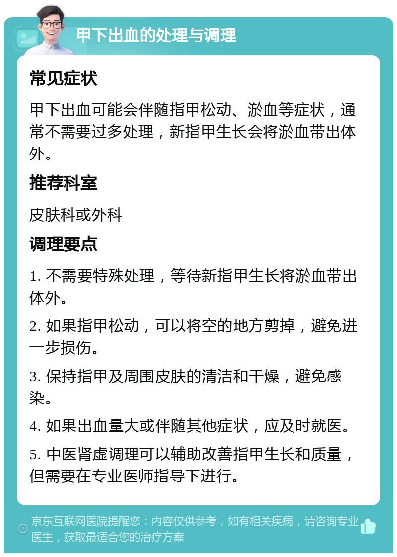 甲下出血的处理与调理 常见症状 甲下出血可能会伴随指甲松动、淤血等症状，通常不需要过多处理，新指甲生长会将淤血带出体外。 推荐科室 皮肤科或外科 调理要点 1. 不需要特殊处理，等待新指甲生长将淤血带出体外。 2. 如果指甲松动，可以将空的地方剪掉，避免进一步损伤。 3. 保持指甲及周围皮肤的清洁和干燥，避免感染。 4. 如果出血量大或伴随其他症状，应及时就医。 5. 中医肾虚调理可以辅助改善指甲生长和质量，但需要在专业医师指导下进行。