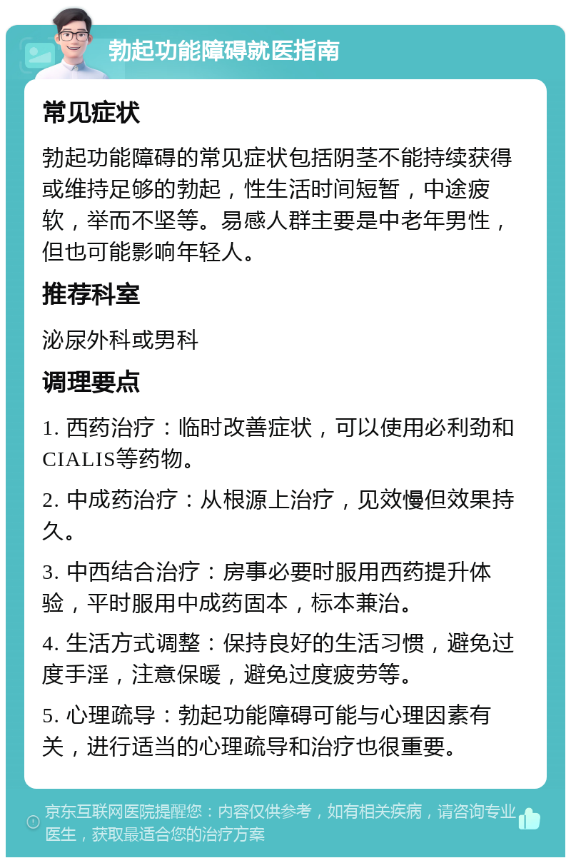 勃起功能障碍就医指南 常见症状 勃起功能障碍的常见症状包括阴茎不能持续获得或维持足够的勃起，性生活时间短暂，中途疲软，举而不坚等。易感人群主要是中老年男性，但也可能影响年轻人。 推荐科室 泌尿外科或男科 调理要点 1. 西药治疗：临时改善症状，可以使用必利劲和CIALIS等药物。 2. 中成药治疗：从根源上治疗，见效慢但效果持久。 3. 中西结合治疗：房事必要时服用西药提升体验，平时服用中成药固本，标本兼治。 4. 生活方式调整：保持良好的生活习惯，避免过度手淫，注意保暖，避免过度疲劳等。 5. 心理疏导：勃起功能障碍可能与心理因素有关，进行适当的心理疏导和治疗也很重要。