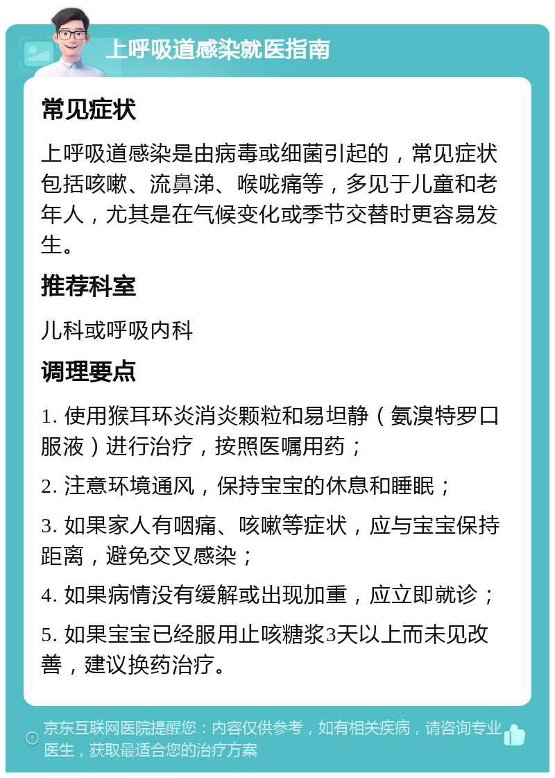 上呼吸道感染就医指南 常见症状 上呼吸道感染是由病毒或细菌引起的，常见症状包括咳嗽、流鼻涕、喉咙痛等，多见于儿童和老年人，尤其是在气候变化或季节交替时更容易发生。 推荐科室 儿科或呼吸内科 调理要点 1. 使用猴耳环炎消炎颗粒和易坦静（氨溴特罗口服液）进行治疗，按照医嘱用药； 2. 注意环境通风，保持宝宝的休息和睡眠； 3. 如果家人有咽痛、咳嗽等症状，应与宝宝保持距离，避免交叉感染； 4. 如果病情没有缓解或出现加重，应立即就诊； 5. 如果宝宝已经服用止咳糖浆3天以上而未见改善，建议换药治疗。