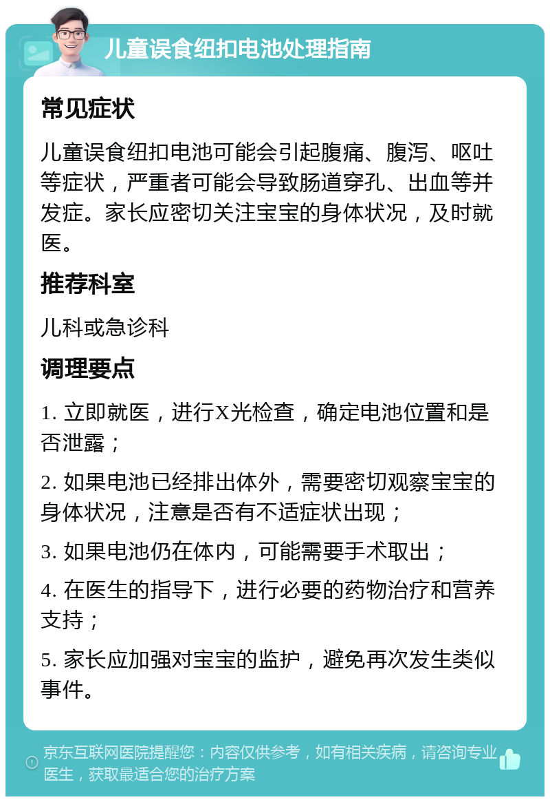 儿童误食纽扣电池处理指南 常见症状 儿童误食纽扣电池可能会引起腹痛、腹泻、呕吐等症状，严重者可能会导致肠道穿孔、出血等并发症。家长应密切关注宝宝的身体状况，及时就医。 推荐科室 儿科或急诊科 调理要点 1. 立即就医，进行X光检查，确定电池位置和是否泄露； 2. 如果电池已经排出体外，需要密切观察宝宝的身体状况，注意是否有不适症状出现； 3. 如果电池仍在体内，可能需要手术取出； 4. 在医生的指导下，进行必要的药物治疗和营养支持； 5. 家长应加强对宝宝的监护，避免再次发生类似事件。