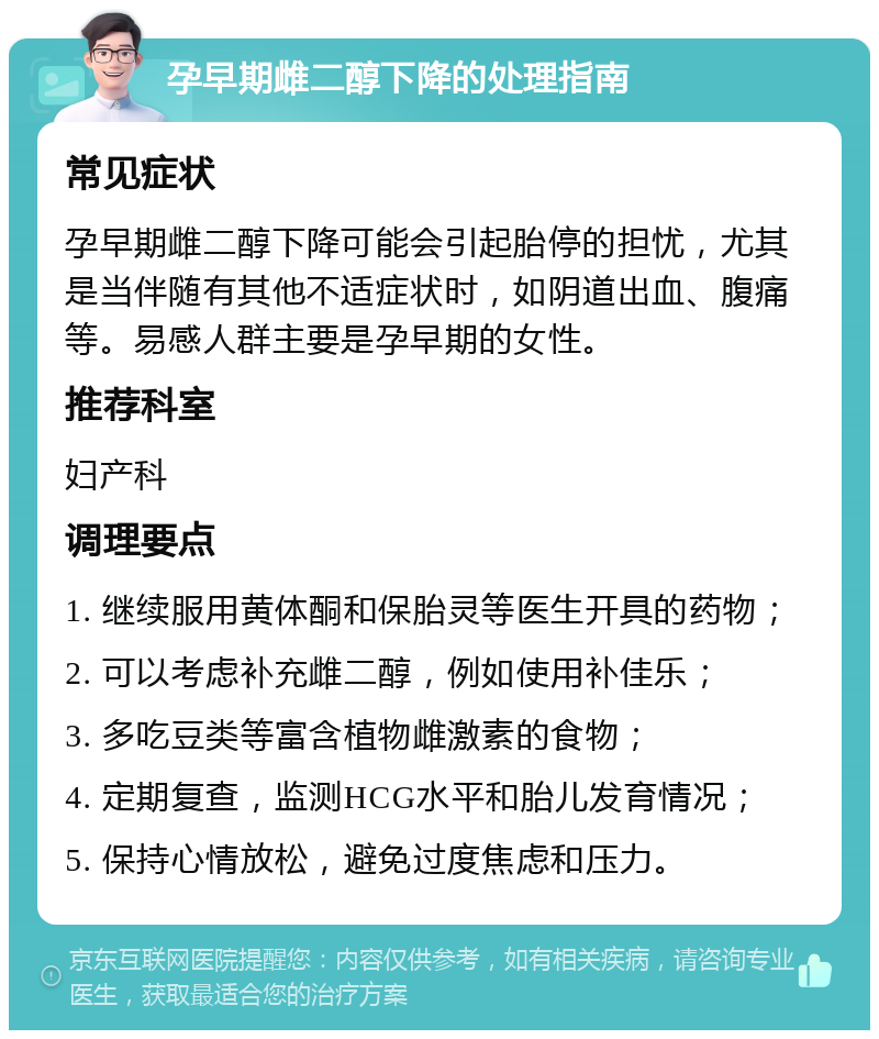 孕早期雌二醇下降的处理指南 常见症状 孕早期雌二醇下降可能会引起胎停的担忧，尤其是当伴随有其他不适症状时，如阴道出血、腹痛等。易感人群主要是孕早期的女性。 推荐科室 妇产科 调理要点 1. 继续服用黄体酮和保胎灵等医生开具的药物； 2. 可以考虑补充雌二醇，例如使用补佳乐； 3. 多吃豆类等富含植物雌激素的食物； 4. 定期复查，监测HCG水平和胎儿发育情况； 5. 保持心情放松，避免过度焦虑和压力。