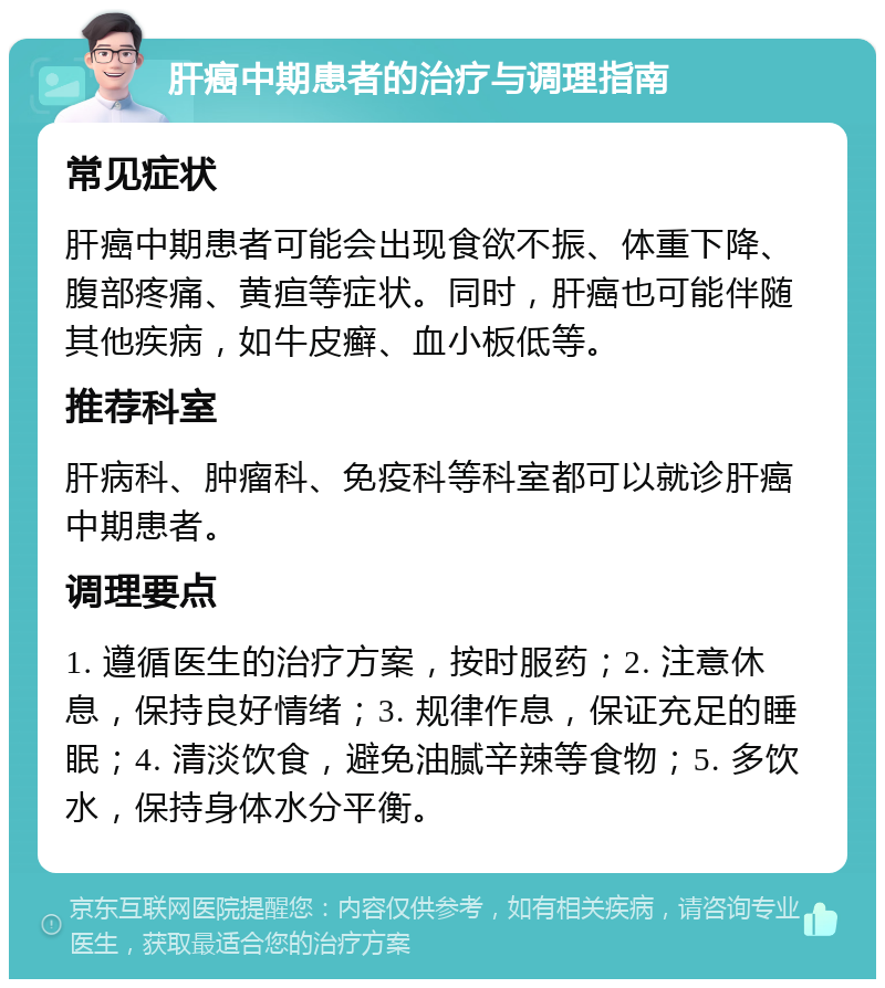 肝癌中期患者的治疗与调理指南 常见症状 肝癌中期患者可能会出现食欲不振、体重下降、腹部疼痛、黄疸等症状。同时，肝癌也可能伴随其他疾病，如牛皮癣、血小板低等。 推荐科室 肝病科、肿瘤科、免疫科等科室都可以就诊肝癌中期患者。 调理要点 1. 遵循医生的治疗方案，按时服药；2. 注意休息，保持良好情绪；3. 规律作息，保证充足的睡眠；4. 清淡饮食，避免油腻辛辣等食物；5. 多饮水，保持身体水分平衡。