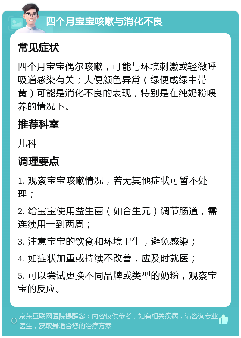 四个月宝宝咳嗽与消化不良 常见症状 四个月宝宝偶尔咳嗽，可能与环境刺激或轻微呼吸道感染有关；大便颜色异常（绿便或绿中带黄）可能是消化不良的表现，特别是在纯奶粉喂养的情况下。 推荐科室 儿科 调理要点 1. 观察宝宝咳嗽情况，若无其他症状可暂不处理； 2. 给宝宝使用益生菌（如合生元）调节肠道，需连续用一到两周； 3. 注意宝宝的饮食和环境卫生，避免感染； 4. 如症状加重或持续不改善，应及时就医； 5. 可以尝试更换不同品牌或类型的奶粉，观察宝宝的反应。