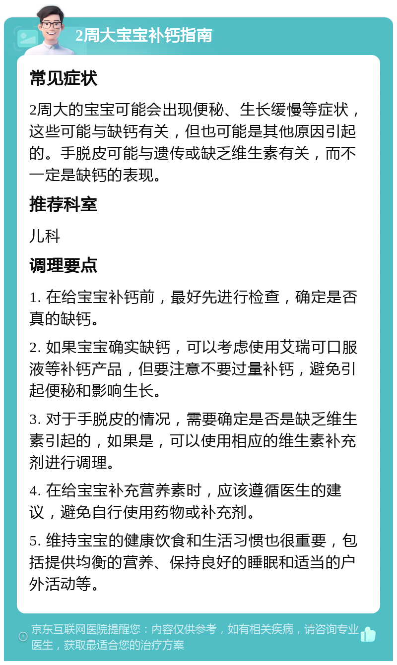 2周大宝宝补钙指南 常见症状 2周大的宝宝可能会出现便秘、生长缓慢等症状，这些可能与缺钙有关，但也可能是其他原因引起的。手脱皮可能与遗传或缺乏维生素有关，而不一定是缺钙的表现。 推荐科室 儿科 调理要点 1. 在给宝宝补钙前，最好先进行检查，确定是否真的缺钙。 2. 如果宝宝确实缺钙，可以考虑使用艾瑞可口服液等补钙产品，但要注意不要过量补钙，避免引起便秘和影响生长。 3. 对于手脱皮的情况，需要确定是否是缺乏维生素引起的，如果是，可以使用相应的维生素补充剂进行调理。 4. 在给宝宝补充营养素时，应该遵循医生的建议，避免自行使用药物或补充剂。 5. 维持宝宝的健康饮食和生活习惯也很重要，包括提供均衡的营养、保持良好的睡眠和适当的户外活动等。