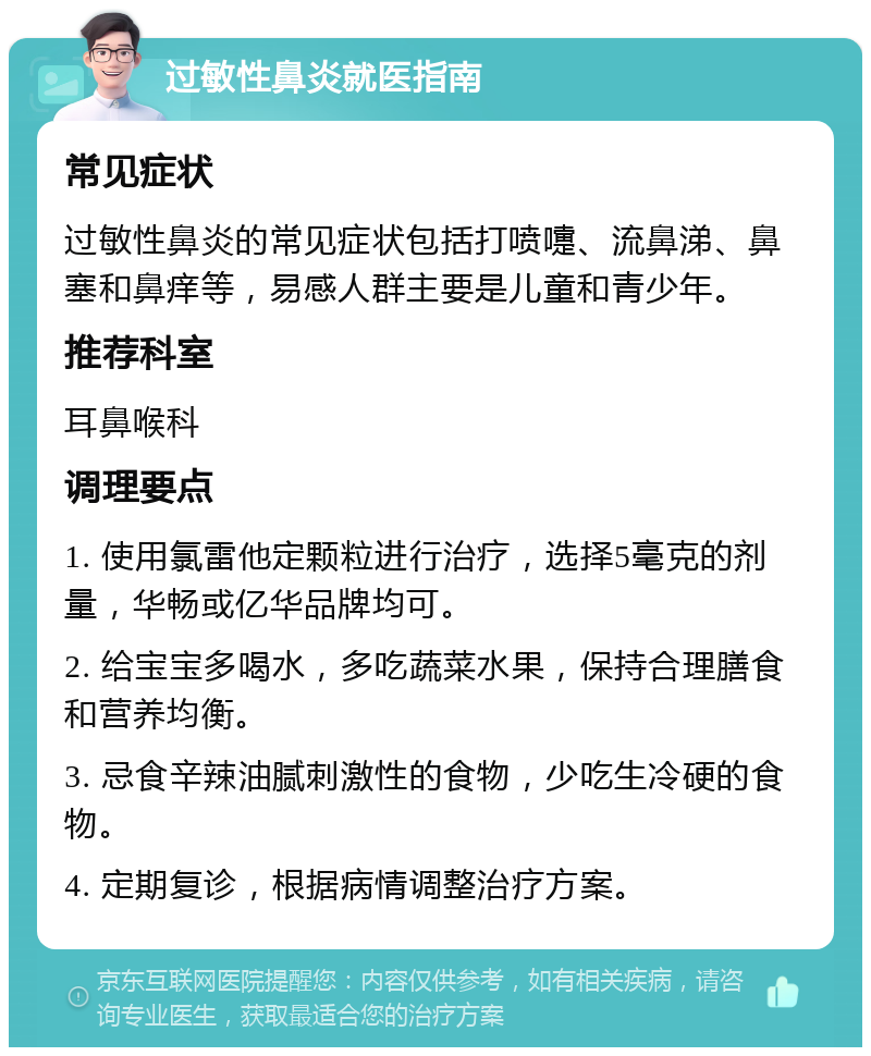 过敏性鼻炎就医指南 常见症状 过敏性鼻炎的常见症状包括打喷嚏、流鼻涕、鼻塞和鼻痒等，易感人群主要是儿童和青少年。 推荐科室 耳鼻喉科 调理要点 1. 使用氯雷他定颗粒进行治疗，选择5毫克的剂量，华畅或亿华品牌均可。 2. 给宝宝多喝水，多吃蔬菜水果，保持合理膳食和营养均衡。 3. 忌食辛辣油腻刺激性的食物，少吃生冷硬的食物。 4. 定期复诊，根据病情调整治疗方案。