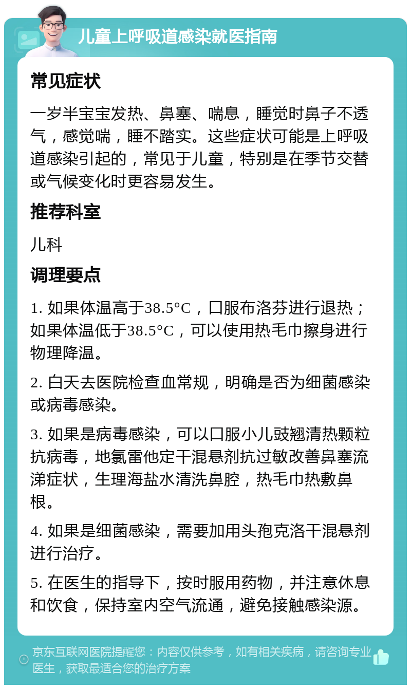 儿童上呼吸道感染就医指南 常见症状 一岁半宝宝发热、鼻塞、喘息，睡觉时鼻子不透气，感觉喘，睡不踏实。这些症状可能是上呼吸道感染引起的，常见于儿童，特别是在季节交替或气候变化时更容易发生。 推荐科室 儿科 调理要点 1. 如果体温高于38.5°C，口服布洛芬进行退热；如果体温低于38.5°C，可以使用热毛巾擦身进行物理降温。 2. 白天去医院检查血常规，明确是否为细菌感染或病毒感染。 3. 如果是病毒感染，可以口服小儿豉翘清热颗粒抗病毒，地氯雷他定干混悬剂抗过敏改善鼻塞流涕症状，生理海盐水清洗鼻腔，热毛巾热敷鼻根。 4. 如果是细菌感染，需要加用头孢克洛干混悬剂进行治疗。 5. 在医生的指导下，按时服用药物，并注意休息和饮食，保持室内空气流通，避免接触感染源。