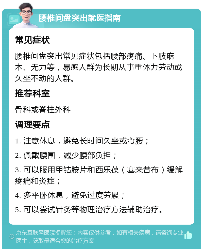 腰椎间盘突出就医指南 常见症状 腰椎间盘突出常见症状包括腰部疼痛、下肢麻木、无力等，易感人群为长期从事重体力劳动或久坐不动的人群。 推荐科室 骨科或脊柱外科 调理要点 1. 注意休息，避免长时间久坐或弯腰； 2. 佩戴腰围，减少腰部负担； 3. 可以服用甲钴胺片和西乐葆（塞来昔布）缓解疼痛和炎症； 4. 多平卧休息，避免过度劳累； 5. 可以尝试针灸等物理治疗方法辅助治疗。