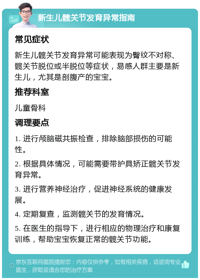 新生儿髋关节发育异常指南 常见症状 新生儿髋关节发育异常可能表现为臀纹不对称、髋关节脱位或半脱位等症状，易感人群主要是新生儿，尤其是剖腹产的宝宝。 推荐科室 儿童骨科 调理要点 1. 进行颅脑磁共振检查，排除脑部损伤的可能性。 2. 根据具体情况，可能需要带护具矫正髋关节发育异常。 3. 进行营养神经治疗，促进神经系统的健康发展。 4. 定期复查，监测髋关节的发育情况。 5. 在医生的指导下，进行相应的物理治疗和康复训练，帮助宝宝恢复正常的髋关节功能。