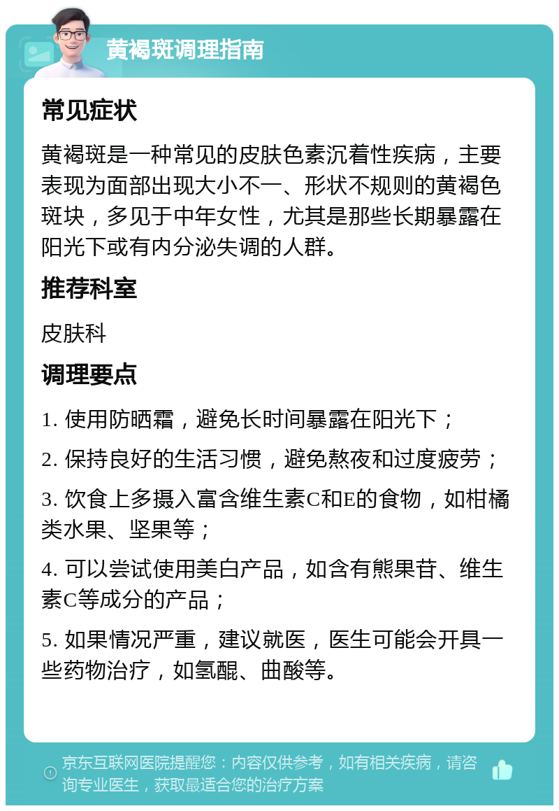 黄褐斑调理指南 常见症状 黄褐斑是一种常见的皮肤色素沉着性疾病，主要表现为面部出现大小不一、形状不规则的黄褐色斑块，多见于中年女性，尤其是那些长期暴露在阳光下或有内分泌失调的人群。 推荐科室 皮肤科 调理要点 1. 使用防晒霜，避免长时间暴露在阳光下； 2. 保持良好的生活习惯，避免熬夜和过度疲劳； 3. 饮食上多摄入富含维生素C和E的食物，如柑橘类水果、坚果等； 4. 可以尝试使用美白产品，如含有熊果苷、维生素C等成分的产品； 5. 如果情况严重，建议就医，医生可能会开具一些药物治疗，如氢醌、曲酸等。