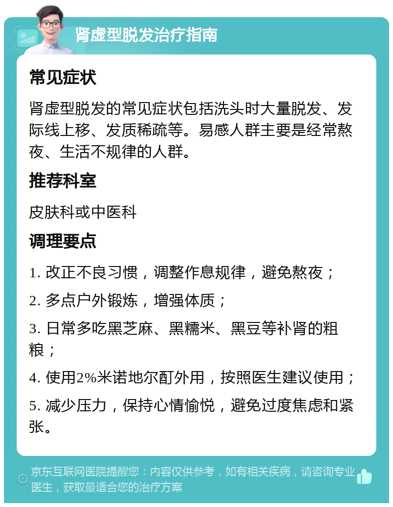 肾虚型脱发治疗指南 常见症状 肾虚型脱发的常见症状包括洗头时大量脱发、发际线上移、发质稀疏等。易感人群主要是经常熬夜、生活不规律的人群。 推荐科室 皮肤科或中医科 调理要点 1. 改正不良习惯，调整作息规律，避免熬夜； 2. 多点户外锻炼，增强体质； 3. 日常多吃黑芝麻、黑糯米、黑豆等补肾的粗粮； 4. 使用2%米诺地尔酊外用，按照医生建议使用； 5. 减少压力，保持心情愉悦，避免过度焦虑和紧张。