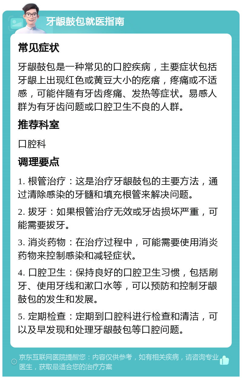 牙龈鼓包就医指南 常见症状 牙龈鼓包是一种常见的口腔疾病，主要症状包括牙龈上出现红色或黄豆大小的疙瘩，疼痛或不适感，可能伴随有牙齿疼痛、发热等症状。易感人群为有牙齿问题或口腔卫生不良的人群。 推荐科室 口腔科 调理要点 1. 根管治疗：这是治疗牙龈鼓包的主要方法，通过清除感染的牙髓和填充根管来解决问题。 2. 拔牙：如果根管治疗无效或牙齿损坏严重，可能需要拔牙。 3. 消炎药物：在治疗过程中，可能需要使用消炎药物来控制感染和减轻症状。 4. 口腔卫生：保持良好的口腔卫生习惯，包括刷牙、使用牙线和漱口水等，可以预防和控制牙龈鼓包的发生和发展。 5. 定期检查：定期到口腔科进行检查和清洁，可以及早发现和处理牙龈鼓包等口腔问题。