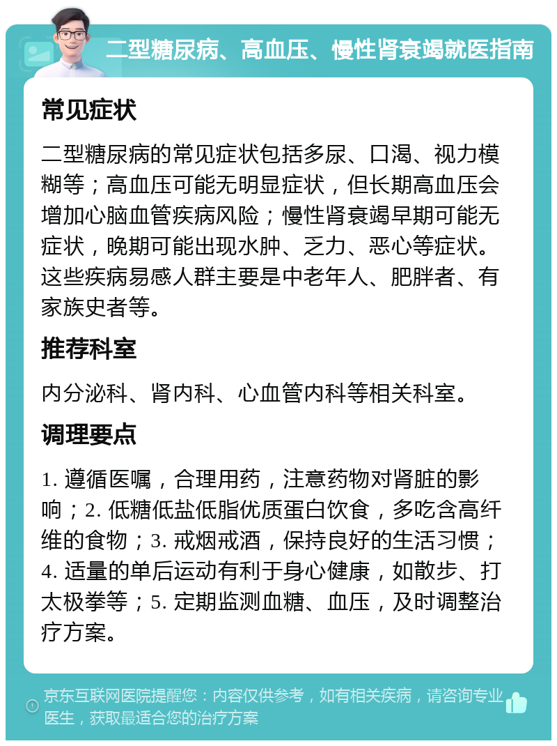 二型糖尿病、高血压、慢性肾衰竭就医指南 常见症状 二型糖尿病的常见症状包括多尿、口渴、视力模糊等；高血压可能无明显症状，但长期高血压会增加心脑血管疾病风险；慢性肾衰竭早期可能无症状，晚期可能出现水肿、乏力、恶心等症状。这些疾病易感人群主要是中老年人、肥胖者、有家族史者等。 推荐科室 内分泌科、肾内科、心血管内科等相关科室。 调理要点 1. 遵循医嘱，合理用药，注意药物对肾脏的影响；2. 低糖低盐低脂优质蛋白饮食，多吃含高纤维的食物；3. 戒烟戒酒，保持良好的生活习惯；4. 适量的单后运动有利于身心健康，如散步、打太极拳等；5. 定期监测血糖、血压，及时调整治疗方案。