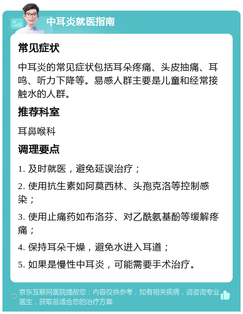 中耳炎就医指南 常见症状 中耳炎的常见症状包括耳朵疼痛、头皮抽痛、耳鸣、听力下降等。易感人群主要是儿童和经常接触水的人群。 推荐科室 耳鼻喉科 调理要点 1. 及时就医，避免延误治疗； 2. 使用抗生素如阿莫西林、头孢克洛等控制感染； 3. 使用止痛药如布洛芬、对乙酰氨基酚等缓解疼痛； 4. 保持耳朵干燥，避免水进入耳道； 5. 如果是慢性中耳炎，可能需要手术治疗。