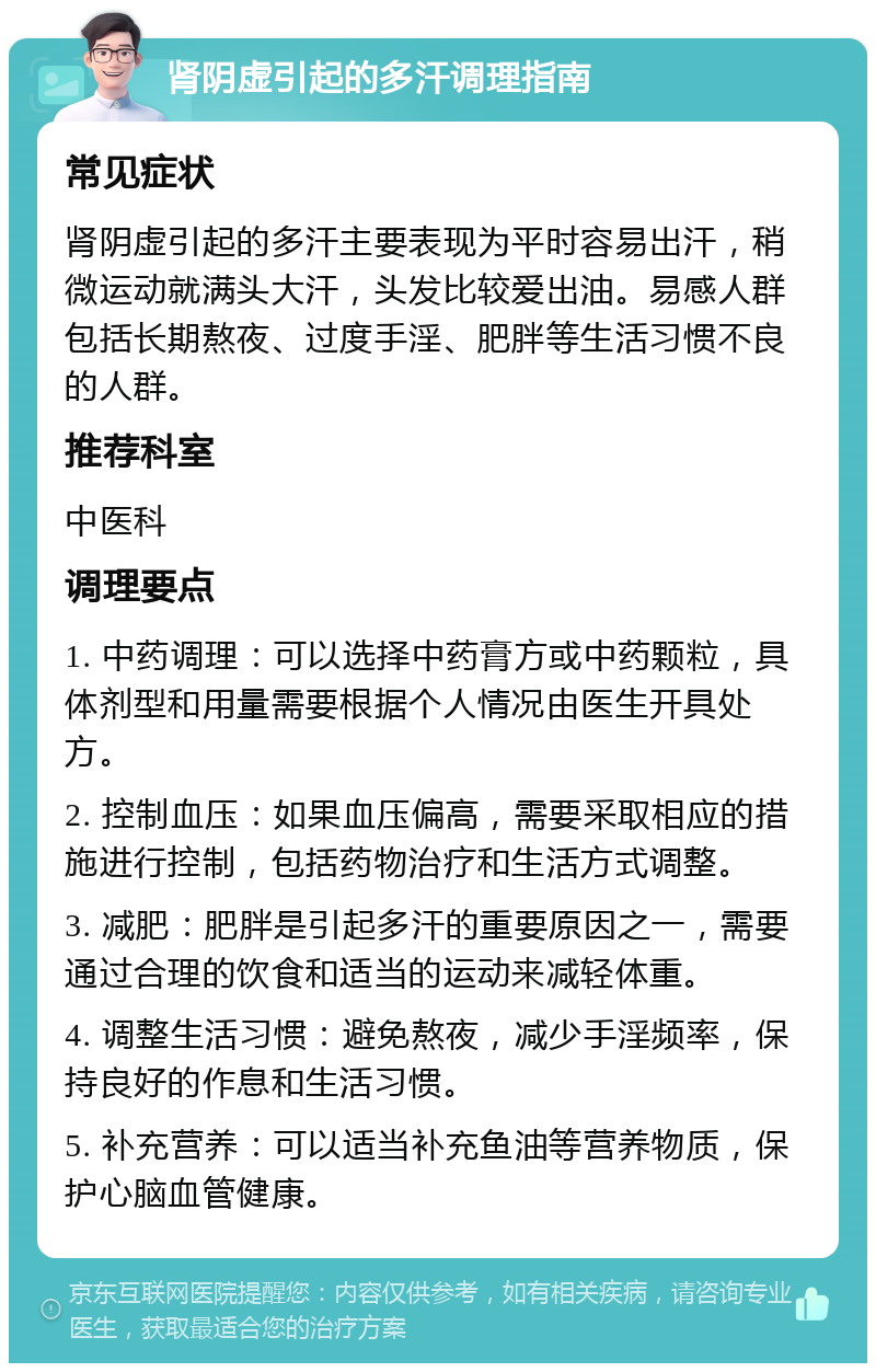 肾阴虚引起的多汗调理指南 常见症状 肾阴虚引起的多汗主要表现为平时容易出汗，稍微运动就满头大汗，头发比较爱出油。易感人群包括长期熬夜、过度手淫、肥胖等生活习惯不良的人群。 推荐科室 中医科 调理要点 1. 中药调理：可以选择中药膏方或中药颗粒，具体剂型和用量需要根据个人情况由医生开具处方。 2. 控制血压：如果血压偏高，需要采取相应的措施进行控制，包括药物治疗和生活方式调整。 3. 减肥：肥胖是引起多汗的重要原因之一，需要通过合理的饮食和适当的运动来减轻体重。 4. 调整生活习惯：避免熬夜，减少手淫频率，保持良好的作息和生活习惯。 5. 补充营养：可以适当补充鱼油等营养物质，保护心脑血管健康。