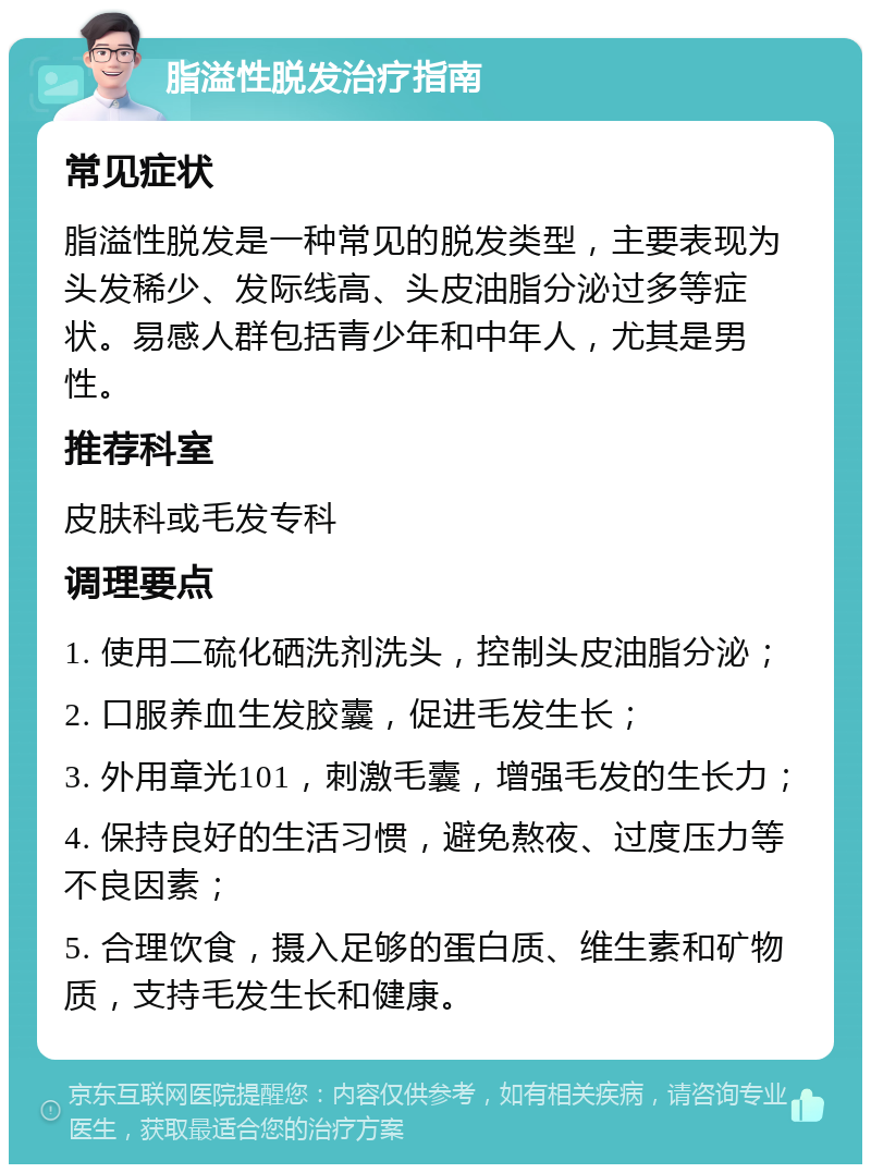 脂溢性脱发治疗指南 常见症状 脂溢性脱发是一种常见的脱发类型，主要表现为头发稀少、发际线高、头皮油脂分泌过多等症状。易感人群包括青少年和中年人，尤其是男性。 推荐科室 皮肤科或毛发专科 调理要点 1. 使用二硫化硒洗剂洗头，控制头皮油脂分泌； 2. 口服养血生发胶囊，促进毛发生长； 3. 外用章光101，刺激毛囊，增强毛发的生长力； 4. 保持良好的生活习惯，避免熬夜、过度压力等不良因素； 5. 合理饮食，摄入足够的蛋白质、维生素和矿物质，支持毛发生长和健康。