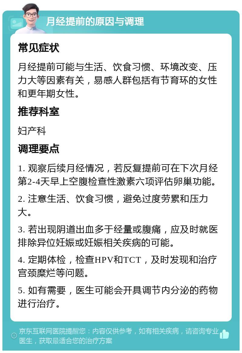 月经提前的原因与调理 常见症状 月经提前可能与生活、饮食习惯、环境改变、压力大等因素有关，易感人群包括有节育环的女性和更年期女性。 推荐科室 妇产科 调理要点 1. 观察后续月经情况，若反复提前可在下次月经第2-4天早上空腹检查性激素六项评估卵巢功能。 2. 注意生活、饮食习惯，避免过度劳累和压力大。 3. 若出现阴道出血多于经量或腹痛，应及时就医排除异位妊娠或妊娠相关疾病的可能。 4. 定期体检，检查HPV和TCT，及时发现和治疗宫颈糜烂等问题。 5. 如有需要，医生可能会开具调节内分泌的药物进行治疗。