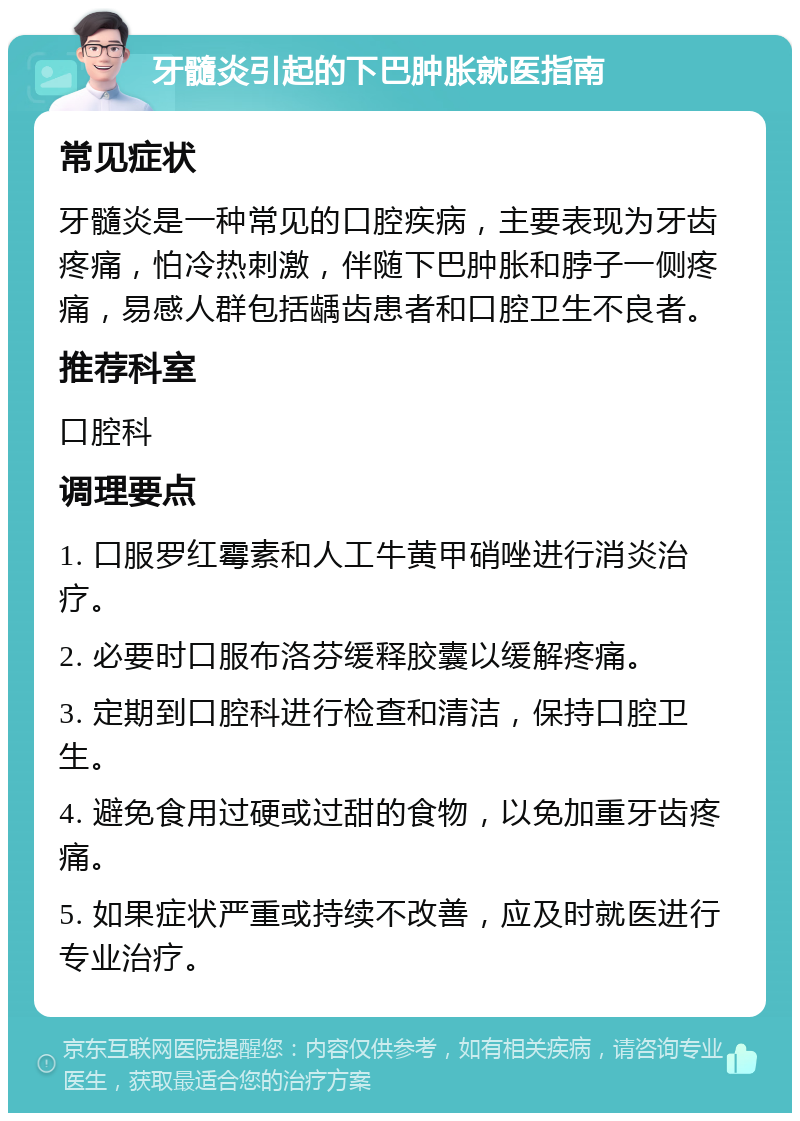 牙髓炎引起的下巴肿胀就医指南 常见症状 牙髓炎是一种常见的口腔疾病，主要表现为牙齿疼痛，怕冷热刺激，伴随下巴肿胀和脖子一侧疼痛，易感人群包括龋齿患者和口腔卫生不良者。 推荐科室 口腔科 调理要点 1. 口服罗红霉素和人工牛黄甲硝唑进行消炎治疗。 2. 必要时口服布洛芬缓释胶囊以缓解疼痛。 3. 定期到口腔科进行检查和清洁，保持口腔卫生。 4. 避免食用过硬或过甜的食物，以免加重牙齿疼痛。 5. 如果症状严重或持续不改善，应及时就医进行专业治疗。