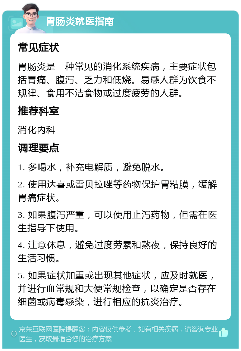 胃肠炎就医指南 常见症状 胃肠炎是一种常见的消化系统疾病，主要症状包括胃痛、腹泻、乏力和低烧。易感人群为饮食不规律、食用不洁食物或过度疲劳的人群。 推荐科室 消化内科 调理要点 1. 多喝水，补充电解质，避免脱水。 2. 使用达喜或雷贝拉唑等药物保护胃粘膜，缓解胃痛症状。 3. 如果腹泻严重，可以使用止泻药物，但需在医生指导下使用。 4. 注意休息，避免过度劳累和熬夜，保持良好的生活习惯。 5. 如果症状加重或出现其他症状，应及时就医，并进行血常规和大便常规检查，以确定是否存在细菌或病毒感染，进行相应的抗炎治疗。