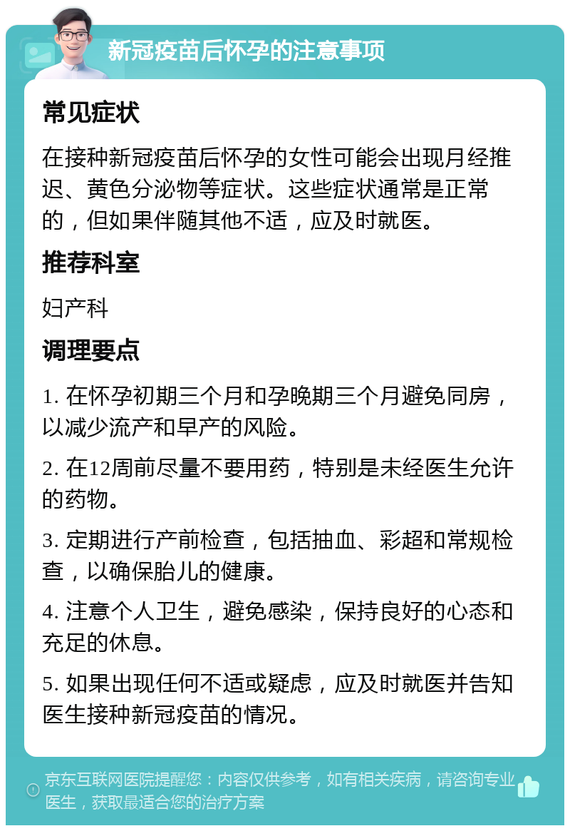 新冠疫苗后怀孕的注意事项 常见症状 在接种新冠疫苗后怀孕的女性可能会出现月经推迟、黄色分泌物等症状。这些症状通常是正常的，但如果伴随其他不适，应及时就医。 推荐科室 妇产科 调理要点 1. 在怀孕初期三个月和孕晚期三个月避免同房，以减少流产和早产的风险。 2. 在12周前尽量不要用药，特别是未经医生允许的药物。 3. 定期进行产前检查，包括抽血、彩超和常规检查，以确保胎儿的健康。 4. 注意个人卫生，避免感染，保持良好的心态和充足的休息。 5. 如果出现任何不适或疑虑，应及时就医并告知医生接种新冠疫苗的情况。