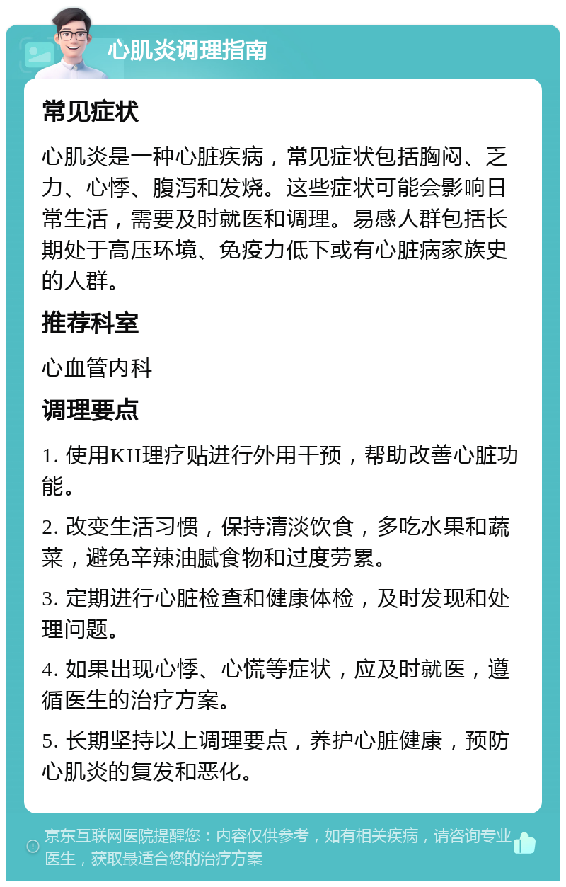 心肌炎调理指南 常见症状 心肌炎是一种心脏疾病，常见症状包括胸闷、乏力、心悸、腹泻和发烧。这些症状可能会影响日常生活，需要及时就医和调理。易感人群包括长期处于高压环境、免疫力低下或有心脏病家族史的人群。 推荐科室 心血管内科 调理要点 1. 使用KII理疗贴进行外用干预，帮助改善心脏功能。 2. 改变生活习惯，保持清淡饮食，多吃水果和蔬菜，避免辛辣油腻食物和过度劳累。 3. 定期进行心脏检查和健康体检，及时发现和处理问题。 4. 如果出现心悸、心慌等症状，应及时就医，遵循医生的治疗方案。 5. 长期坚持以上调理要点，养护心脏健康，预防心肌炎的复发和恶化。