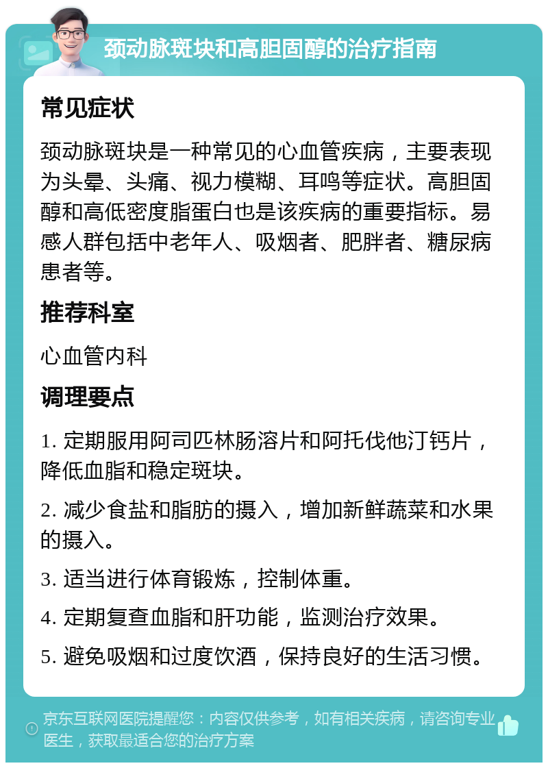 颈动脉斑块和高胆固醇的治疗指南 常见症状 颈动脉斑块是一种常见的心血管疾病，主要表现为头晕、头痛、视力模糊、耳鸣等症状。高胆固醇和高低密度脂蛋白也是该疾病的重要指标。易感人群包括中老年人、吸烟者、肥胖者、糖尿病患者等。 推荐科室 心血管内科 调理要点 1. 定期服用阿司匹林肠溶片和阿托伐他汀钙片，降低血脂和稳定斑块。 2. 减少食盐和脂肪的摄入，增加新鲜蔬菜和水果的摄入。 3. 适当进行体育锻炼，控制体重。 4. 定期复查血脂和肝功能，监测治疗效果。 5. 避免吸烟和过度饮酒，保持良好的生活习惯。