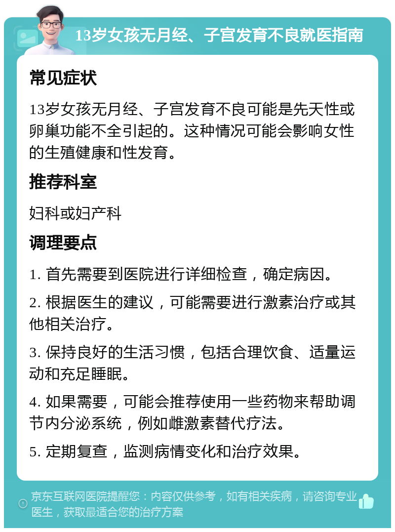 13岁女孩无月经、子宫发育不良就医指南 常见症状 13岁女孩无月经、子宫发育不良可能是先天性或卵巢功能不全引起的。这种情况可能会影响女性的生殖健康和性发育。 推荐科室 妇科或妇产科 调理要点 1. 首先需要到医院进行详细检查，确定病因。 2. 根据医生的建议，可能需要进行激素治疗或其他相关治疗。 3. 保持良好的生活习惯，包括合理饮食、适量运动和充足睡眠。 4. 如果需要，可能会推荐使用一些药物来帮助调节内分泌系统，例如雌激素替代疗法。 5. 定期复查，监测病情变化和治疗效果。