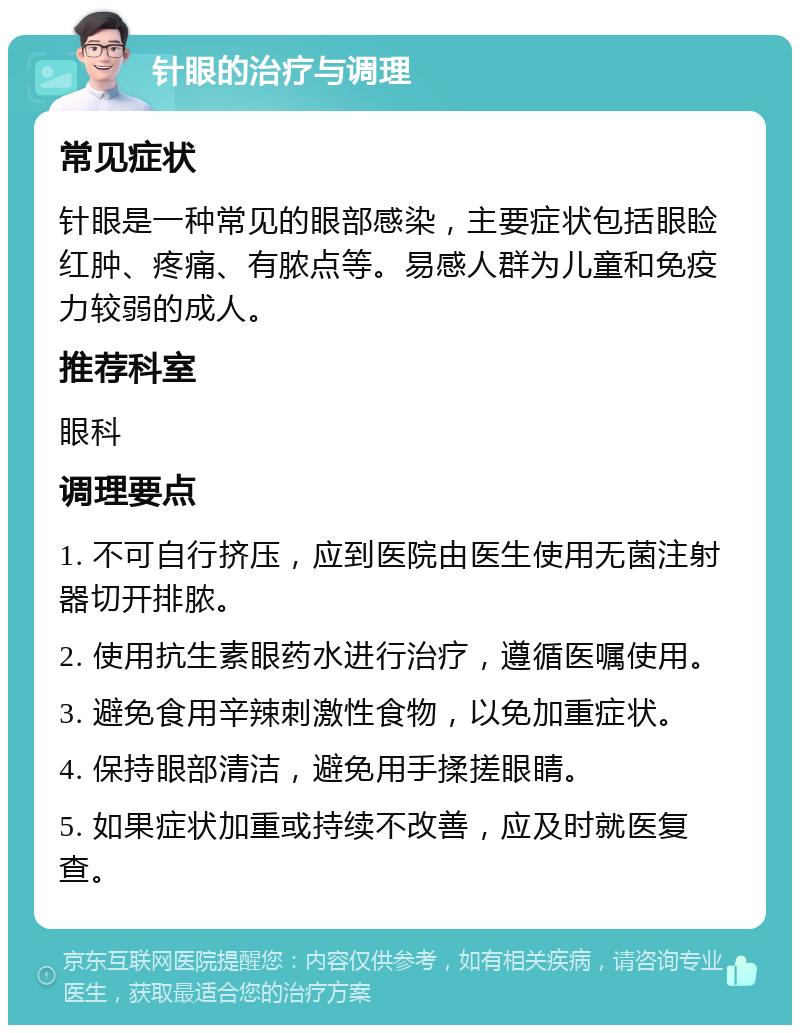 针眼的治疗与调理 常见症状 针眼是一种常见的眼部感染，主要症状包括眼睑红肿、疼痛、有脓点等。易感人群为儿童和免疫力较弱的成人。 推荐科室 眼科 调理要点 1. 不可自行挤压，应到医院由医生使用无菌注射器切开排脓。 2. 使用抗生素眼药水进行治疗，遵循医嘱使用。 3. 避免食用辛辣刺激性食物，以免加重症状。 4. 保持眼部清洁，避免用手揉搓眼睛。 5. 如果症状加重或持续不改善，应及时就医复查。