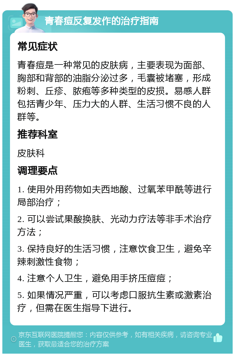 青春痘反复发作的治疗指南 常见症状 青春痘是一种常见的皮肤病，主要表现为面部、胸部和背部的油脂分泌过多，毛囊被堵塞，形成粉刺、丘疹、脓疱等多种类型的皮损。易感人群包括青少年、压力大的人群、生活习惯不良的人群等。 推荐科室 皮肤科 调理要点 1. 使用外用药物如夫西地酸、过氧苯甲酰等进行局部治疗； 2. 可以尝试果酸换肤、光动力疗法等非手术治疗方法； 3. 保持良好的生活习惯，注意饮食卫生，避免辛辣刺激性食物； 4. 注意个人卫生，避免用手挤压痘痘； 5. 如果情况严重，可以考虑口服抗生素或激素治疗，但需在医生指导下进行。