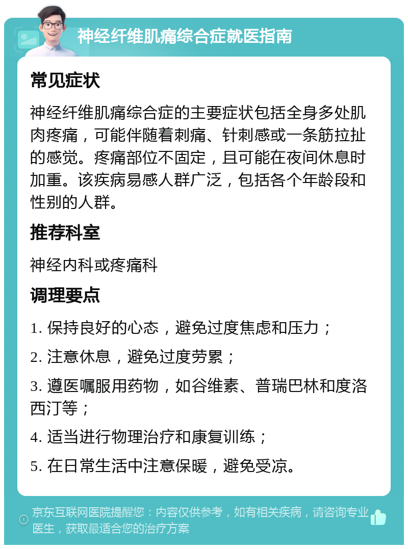 神经纤维肌痛综合症就医指南 常见症状 神经纤维肌痛综合症的主要症状包括全身多处肌肉疼痛，可能伴随着刺痛、针刺感或一条筋拉扯的感觉。疼痛部位不固定，且可能在夜间休息时加重。该疾病易感人群广泛，包括各个年龄段和性别的人群。 推荐科室 神经内科或疼痛科 调理要点 1. 保持良好的心态，避免过度焦虑和压力； 2. 注意休息，避免过度劳累； 3. 遵医嘱服用药物，如谷维素、普瑞巴林和度洛西汀等； 4. 适当进行物理治疗和康复训练； 5. 在日常生活中注意保暖，避免受凉。