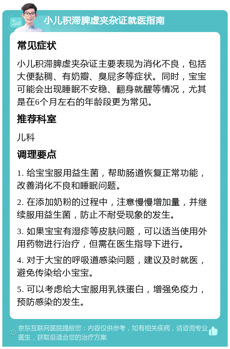 小儿积滞脾虚夹杂证就医指南 常见症状 小儿积滞脾虚夹杂证主要表现为消化不良，包括大便黏稠、有奶瓣、臭屁多等症状。同时，宝宝可能会出现睡眠不安稳、翻身就醒等情况，尤其是在6个月左右的年龄段更为常见。 推荐科室 儿科 调理要点 1. 给宝宝服用益生菌，帮助肠道恢复正常功能，改善消化不良和睡眠问题。 2. 在添加奶粉的过程中，注意慢慢增加量，并继续服用益生菌，防止不耐受现象的发生。 3. 如果宝宝有湿疹等皮肤问题，可以适当使用外用药物进行治疗，但需在医生指导下进行。 4. 对于大宝的呼吸道感染问题，建议及时就医，避免传染给小宝宝。 5. 可以考虑给大宝服用乳铁蛋白，增强免疫力，预防感染的发生。