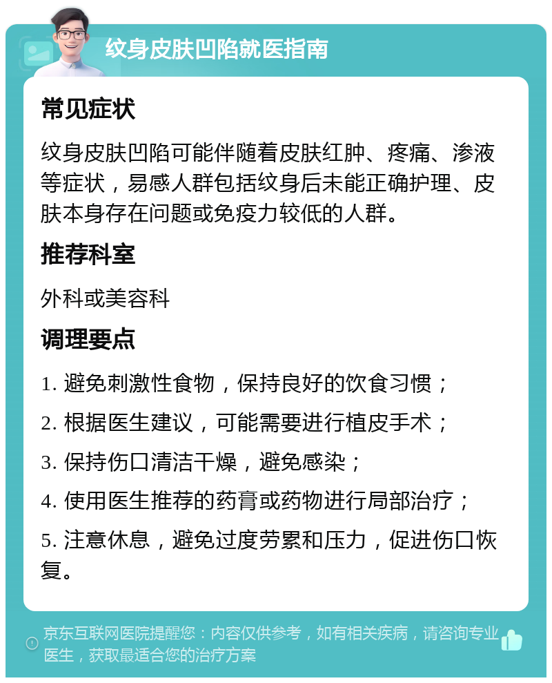 纹身皮肤凹陷就医指南 常见症状 纹身皮肤凹陷可能伴随着皮肤红肿、疼痛、渗液等症状，易感人群包括纹身后未能正确护理、皮肤本身存在问题或免疫力较低的人群。 推荐科室 外科或美容科 调理要点 1. 避免刺激性食物，保持良好的饮食习惯； 2. 根据医生建议，可能需要进行植皮手术； 3. 保持伤口清洁干燥，避免感染； 4. 使用医生推荐的药膏或药物进行局部治疗； 5. 注意休息，避免过度劳累和压力，促进伤口恢复。