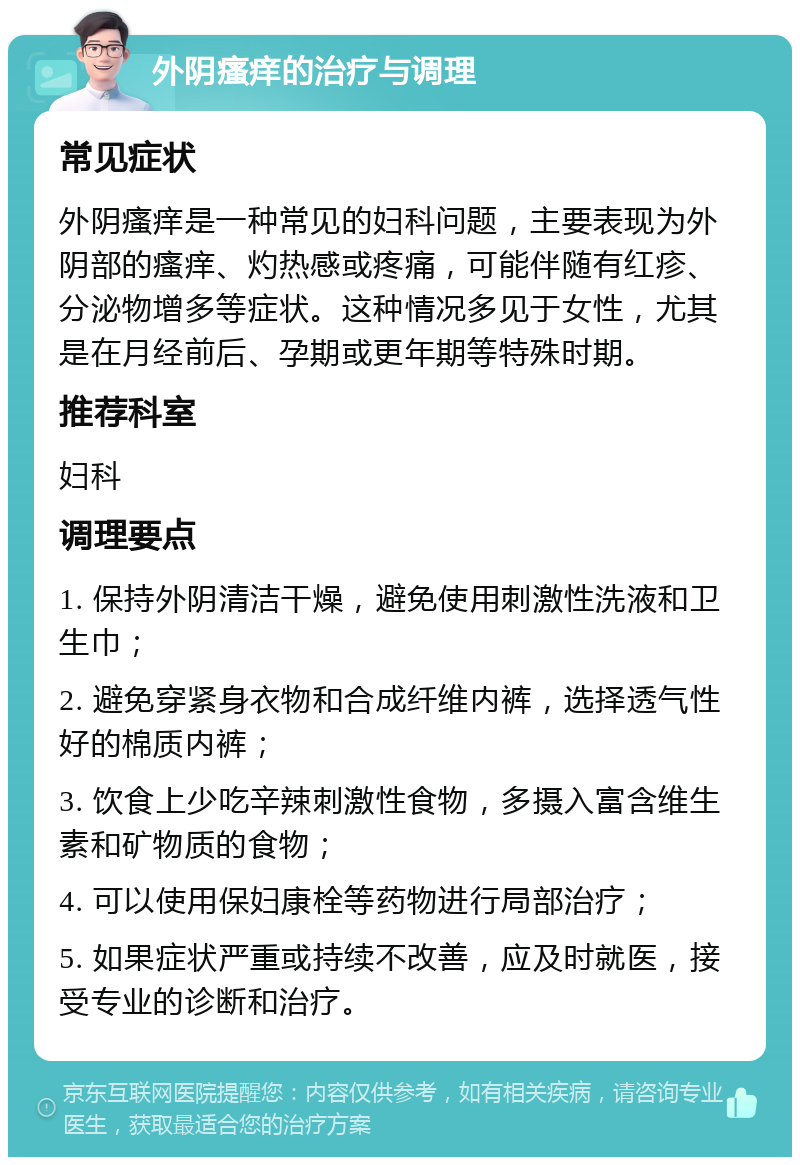 外阴瘙痒的治疗与调理 常见症状 外阴瘙痒是一种常见的妇科问题，主要表现为外阴部的瘙痒、灼热感或疼痛，可能伴随有红疹、分泌物增多等症状。这种情况多见于女性，尤其是在月经前后、孕期或更年期等特殊时期。 推荐科室 妇科 调理要点 1. 保持外阴清洁干燥，避免使用刺激性洗液和卫生巾； 2. 避免穿紧身衣物和合成纤维内裤，选择透气性好的棉质内裤； 3. 饮食上少吃辛辣刺激性食物，多摄入富含维生素和矿物质的食物； 4. 可以使用保妇康栓等药物进行局部治疗； 5. 如果症状严重或持续不改善，应及时就医，接受专业的诊断和治疗。