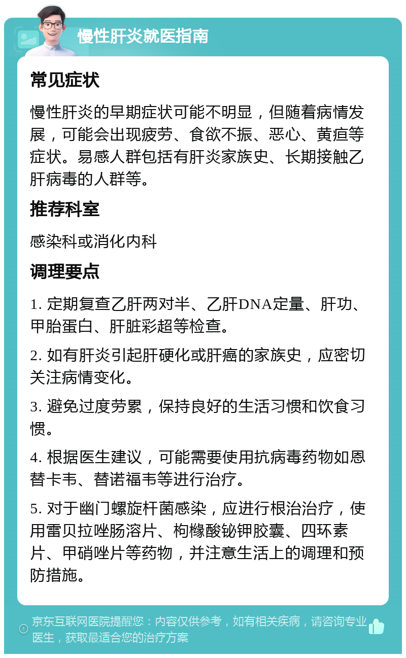 慢性肝炎就医指南 常见症状 慢性肝炎的早期症状可能不明显，但随着病情发展，可能会出现疲劳、食欲不振、恶心、黄疸等症状。易感人群包括有肝炎家族史、长期接触乙肝病毒的人群等。 推荐科室 感染科或消化内科 调理要点 1. 定期复查乙肝两对半、乙肝DNA定量、肝功、甲胎蛋白、肝脏彩超等检查。 2. 如有肝炎引起肝硬化或肝癌的家族史，应密切关注病情变化。 3. 避免过度劳累，保持良好的生活习惯和饮食习惯。 4. 根据医生建议，可能需要使用抗病毒药物如恩替卡韦、替诺福韦等进行治疗。 5. 对于幽门螺旋杆菌感染，应进行根治治疗，使用雷贝拉唑肠溶片、枸橼酸铋钾胶囊、四环素片、甲硝唑片等药物，并注意生活上的调理和预防措施。