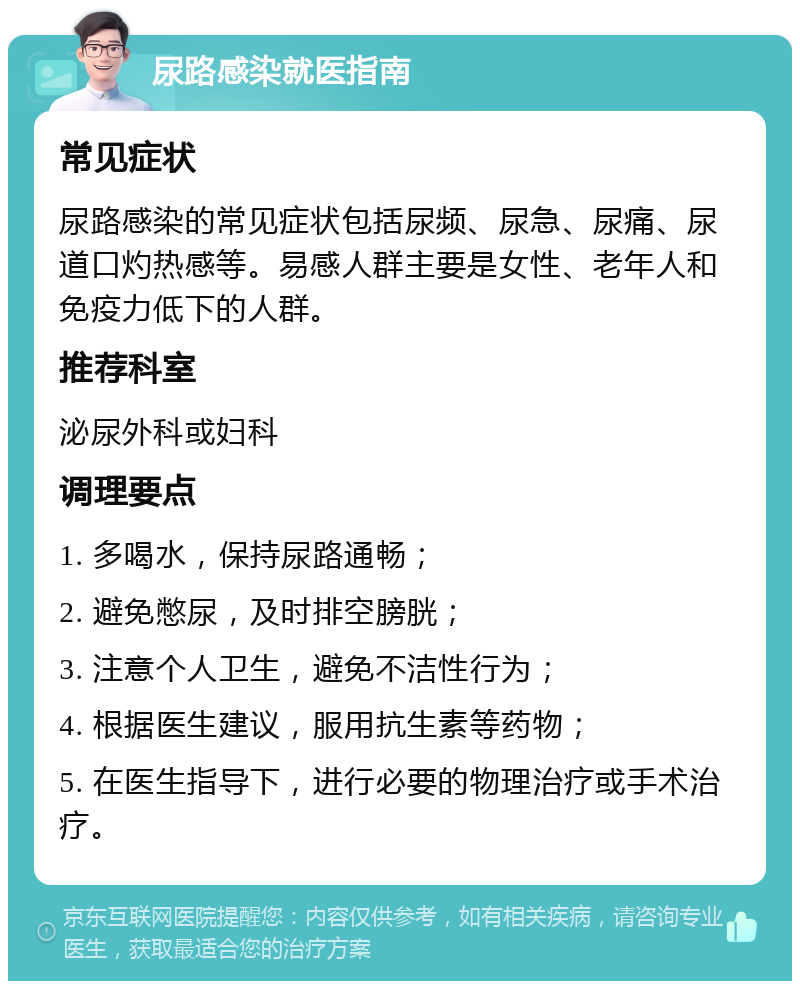 尿路感染就医指南 常见症状 尿路感染的常见症状包括尿频、尿急、尿痛、尿道口灼热感等。易感人群主要是女性、老年人和免疫力低下的人群。 推荐科室 泌尿外科或妇科 调理要点 1. 多喝水，保持尿路通畅； 2. 避免憋尿，及时排空膀胱； 3. 注意个人卫生，避免不洁性行为； 4. 根据医生建议，服用抗生素等药物； 5. 在医生指导下，进行必要的物理治疗或手术治疗。