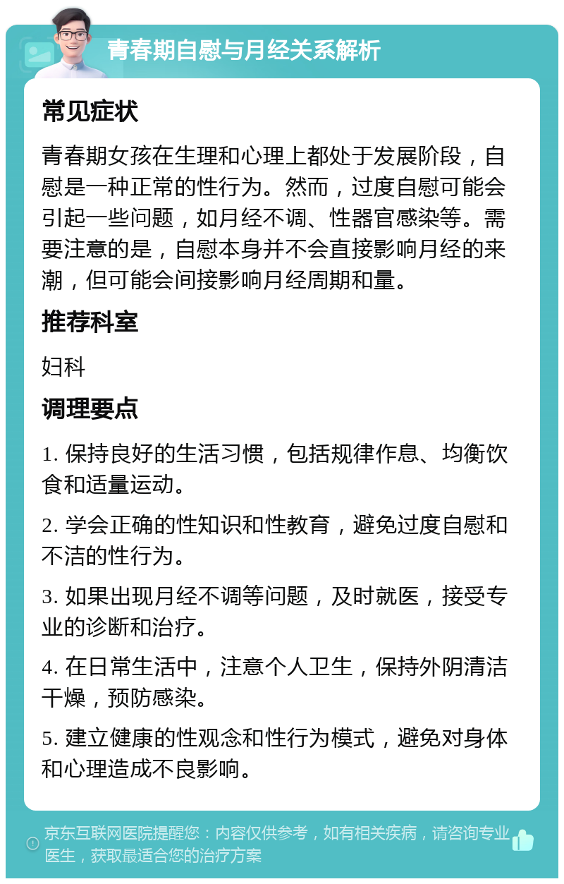 青春期自慰与月经关系解析 常见症状 青春期女孩在生理和心理上都处于发展阶段，自慰是一种正常的性行为。然而，过度自慰可能会引起一些问题，如月经不调、性器官感染等。需要注意的是，自慰本身并不会直接影响月经的来潮，但可能会间接影响月经周期和量。 推荐科室 妇科 调理要点 1. 保持良好的生活习惯，包括规律作息、均衡饮食和适量运动。 2. 学会正确的性知识和性教育，避免过度自慰和不洁的性行为。 3. 如果出现月经不调等问题，及时就医，接受专业的诊断和治疗。 4. 在日常生活中，注意个人卫生，保持外阴清洁干燥，预防感染。 5. 建立健康的性观念和性行为模式，避免对身体和心理造成不良影响。