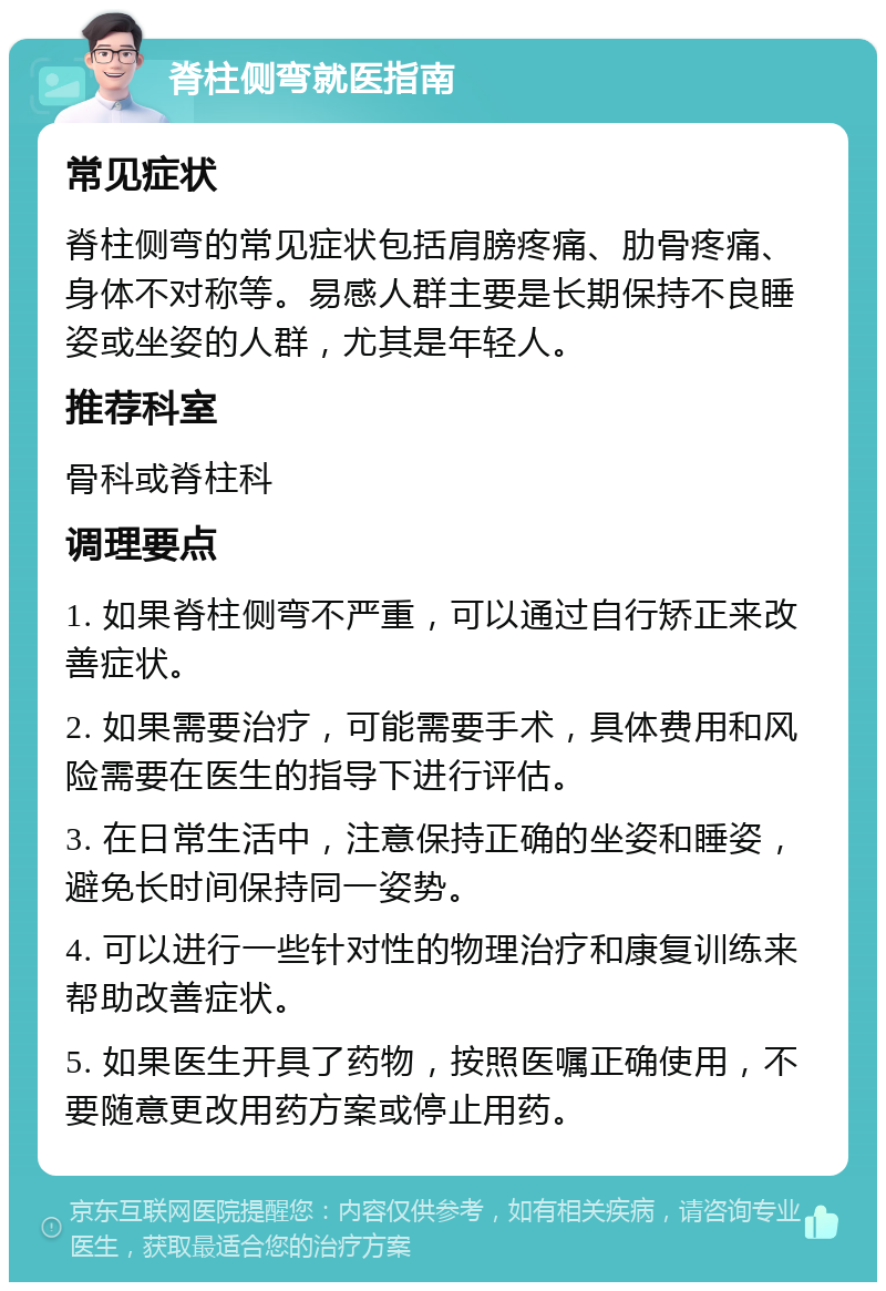 脊柱侧弯就医指南 常见症状 脊柱侧弯的常见症状包括肩膀疼痛、肋骨疼痛、身体不对称等。易感人群主要是长期保持不良睡姿或坐姿的人群，尤其是年轻人。 推荐科室 骨科或脊柱科 调理要点 1. 如果脊柱侧弯不严重，可以通过自行矫正来改善症状。 2. 如果需要治疗，可能需要手术，具体费用和风险需要在医生的指导下进行评估。 3. 在日常生活中，注意保持正确的坐姿和睡姿，避免长时间保持同一姿势。 4. 可以进行一些针对性的物理治疗和康复训练来帮助改善症状。 5. 如果医生开具了药物，按照医嘱正确使用，不要随意更改用药方案或停止用药。