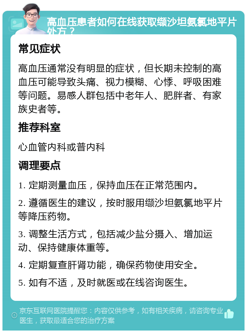 高血压患者如何在线获取缬沙坦氨氯地平片处方？ 常见症状 高血压通常没有明显的症状，但长期未控制的高血压可能导致头痛、视力模糊、心悸、呼吸困难等问题。易感人群包括中老年人、肥胖者、有家族史者等。 推荐科室 心血管内科或普内科 调理要点 1. 定期测量血压，保持血压在正常范围内。 2. 遵循医生的建议，按时服用缬沙坦氨氯地平片等降压药物。 3. 调整生活方式，包括减少盐分摄入、增加运动、保持健康体重等。 4. 定期复查肝肾功能，确保药物使用安全。 5. 如有不适，及时就医或在线咨询医生。