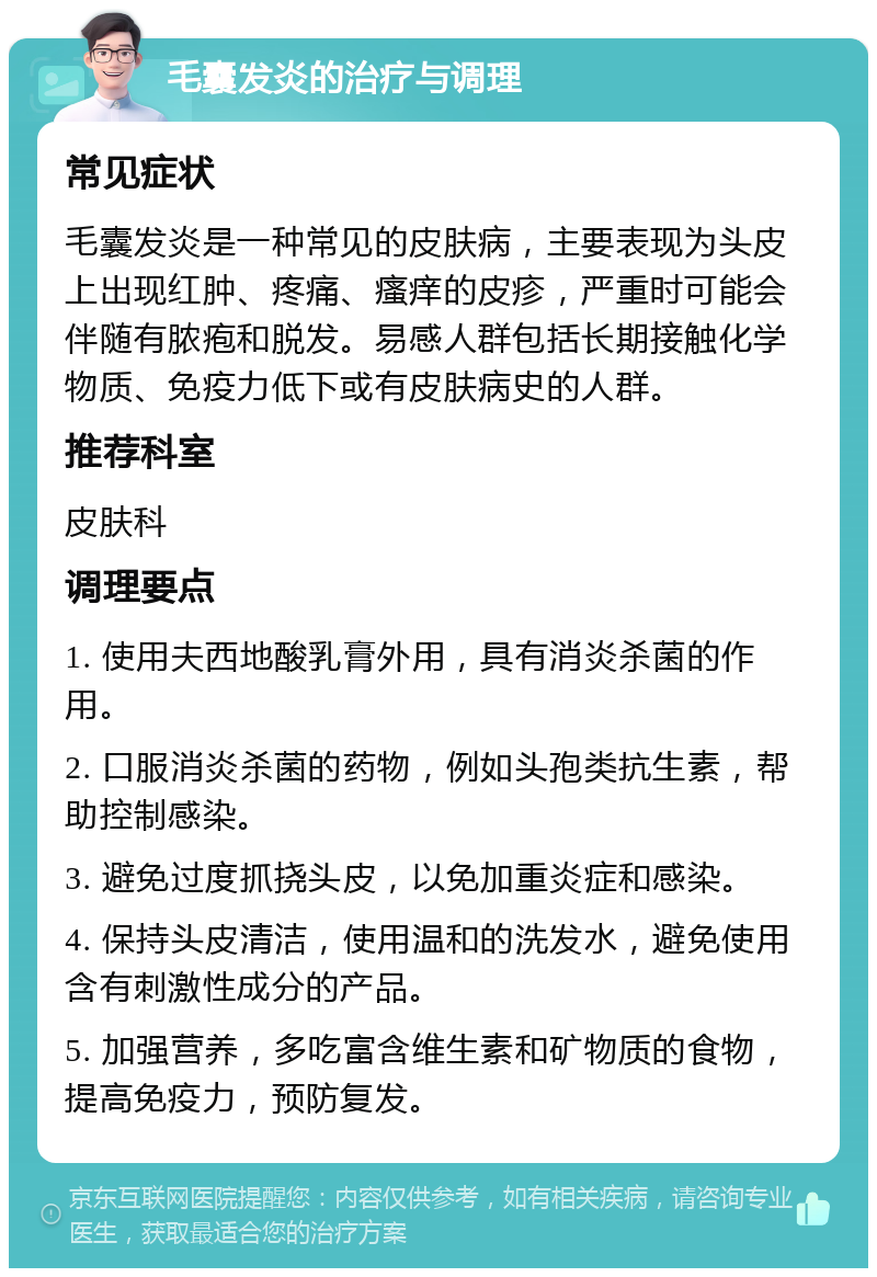 毛囊发炎的治疗与调理 常见症状 毛囊发炎是一种常见的皮肤病，主要表现为头皮上出现红肿、疼痛、瘙痒的皮疹，严重时可能会伴随有脓疱和脱发。易感人群包括长期接触化学物质、免疫力低下或有皮肤病史的人群。 推荐科室 皮肤科 调理要点 1. 使用夫西地酸乳膏外用，具有消炎杀菌的作用。 2. 口服消炎杀菌的药物，例如头孢类抗生素，帮助控制感染。 3. 避免过度抓挠头皮，以免加重炎症和感染。 4. 保持头皮清洁，使用温和的洗发水，避免使用含有刺激性成分的产品。 5. 加强营养，多吃富含维生素和矿物质的食物，提高免疫力，预防复发。