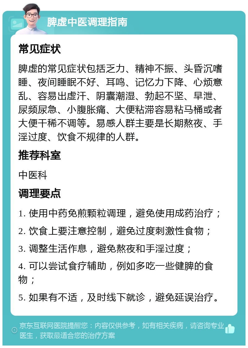 脾虚中医调理指南 常见症状 脾虚的常见症状包括乏力、精神不振、头昏沉嗜睡、夜间睡眠不好、耳鸣、记忆力下降、心烦意乱、容易出虚汗、阴囊潮湿、勃起不坚、早泄、尿频尿急、小腹胀痛、大便粘滞容易粘马桶或者大便干稀不调等。易感人群主要是长期熬夜、手淫过度、饮食不规律的人群。 推荐科室 中医科 调理要点 1. 使用中药免煎颗粒调理，避免使用成药治疗； 2. 饮食上要注意控制，避免过度刺激性食物； 3. 调整生活作息，避免熬夜和手淫过度； 4. 可以尝试食疗辅助，例如多吃一些健脾的食物； 5. 如果有不适，及时线下就诊，避免延误治疗。