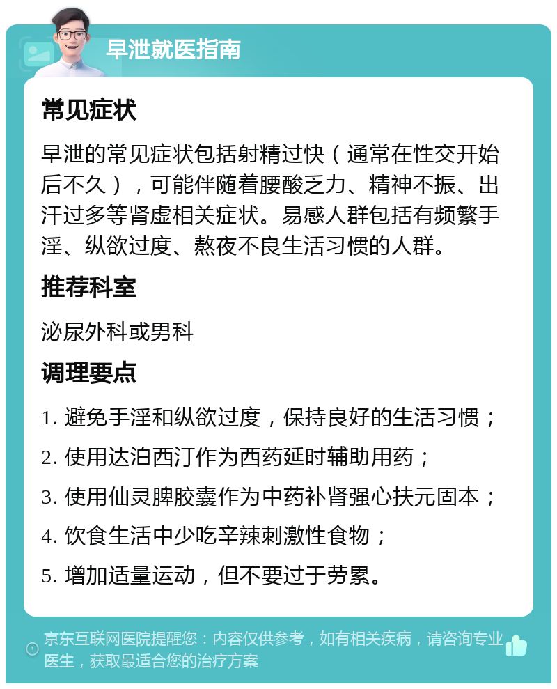 早泄就医指南 常见症状 早泄的常见症状包括射精过快（通常在性交开始后不久），可能伴随着腰酸乏力、精神不振、出汗过多等肾虚相关症状。易感人群包括有频繁手淫、纵欲过度、熬夜不良生活习惯的人群。 推荐科室 泌尿外科或男科 调理要点 1. 避免手淫和纵欲过度，保持良好的生活习惯； 2. 使用达泊西汀作为西药延时辅助用药； 3. 使用仙灵脾胶囊作为中药补肾强心扶元固本； 4. 饮食生活中少吃辛辣刺激性食物； 5. 增加适量运动，但不要过于劳累。