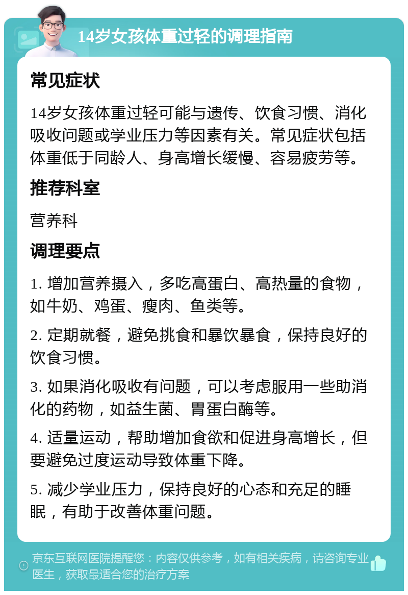 14岁女孩体重过轻的调理指南 常见症状 14岁女孩体重过轻可能与遗传、饮食习惯、消化吸收问题或学业压力等因素有关。常见症状包括体重低于同龄人、身高增长缓慢、容易疲劳等。 推荐科室 营养科 调理要点 1. 增加营养摄入，多吃高蛋白、高热量的食物，如牛奶、鸡蛋、瘦肉、鱼类等。 2. 定期就餐，避免挑食和暴饮暴食，保持良好的饮食习惯。 3. 如果消化吸收有问题，可以考虑服用一些助消化的药物，如益生菌、胃蛋白酶等。 4. 适量运动，帮助增加食欲和促进身高增长，但要避免过度运动导致体重下降。 5. 减少学业压力，保持良好的心态和充足的睡眠，有助于改善体重问题。