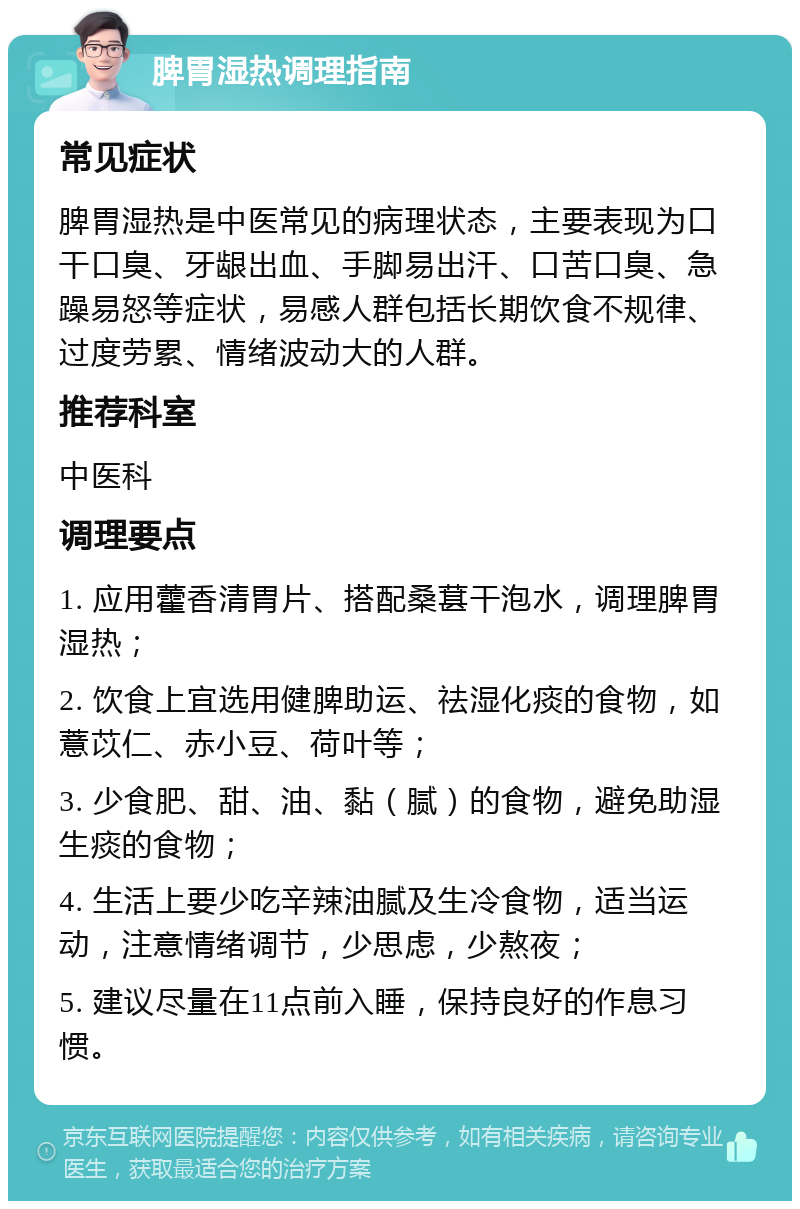 脾胃湿热调理指南 常见症状 脾胃湿热是中医常见的病理状态，主要表现为口干口臭、牙龈出血、手脚易出汗、口苦口臭、急躁易怒等症状，易感人群包括长期饮食不规律、过度劳累、情绪波动大的人群。 推荐科室 中医科 调理要点 1. 应用藿香清胃片、搭配桑葚干泡水，调理脾胃湿热； 2. 饮食上宜选用健脾助运、祛湿化痰的食物，如薏苡仁、赤小豆、荷叶等； 3. 少食肥、甜、油、黏（腻）的食物，避免助湿生痰的食物； 4. 生活上要少吃辛辣油腻及生冷食物，适当运动，注意情绪调节，少思虑，少熬夜； 5. 建议尽量在11点前入睡，保持良好的作息习惯。