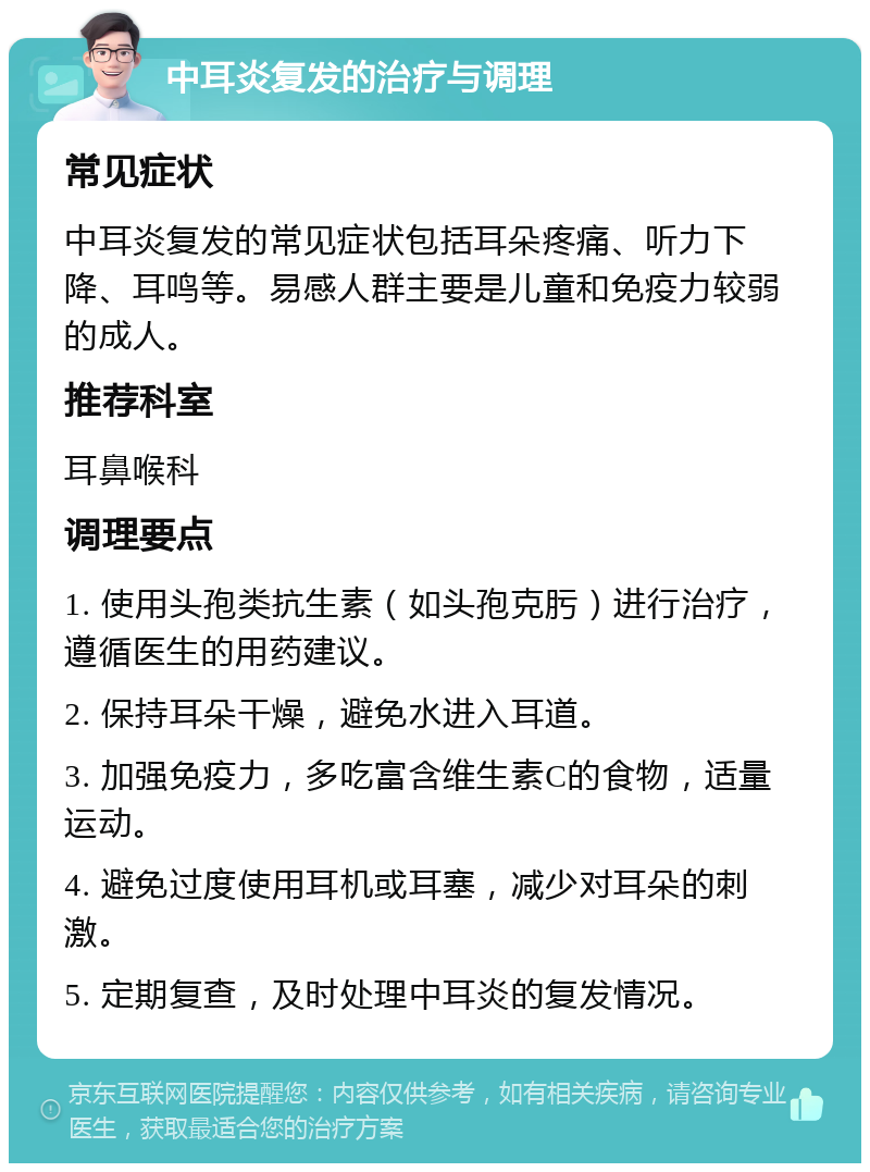 中耳炎复发的治疗与调理 常见症状 中耳炎复发的常见症状包括耳朵疼痛、听力下降、耳鸣等。易感人群主要是儿童和免疫力较弱的成人。 推荐科室 耳鼻喉科 调理要点 1. 使用头孢类抗生素（如头孢克肟）进行治疗，遵循医生的用药建议。 2. 保持耳朵干燥，避免水进入耳道。 3. 加强免疫力，多吃富含维生素C的食物，适量运动。 4. 避免过度使用耳机或耳塞，减少对耳朵的刺激。 5. 定期复查，及时处理中耳炎的复发情况。