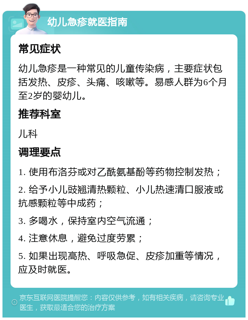 幼儿急疹就医指南 常见症状 幼儿急疹是一种常见的儿童传染病，主要症状包括发热、皮疹、头痛、咳嗽等。易感人群为6个月至2岁的婴幼儿。 推荐科室 儿科 调理要点 1. 使用布洛芬或对乙酰氨基酚等药物控制发热； 2. 给予小儿豉翘清热颗粒、小儿热速清口服液或抗感颗粒等中成药； 3. 多喝水，保持室内空气流通； 4. 注意休息，避免过度劳累； 5. 如果出现高热、呼吸急促、皮疹加重等情况，应及时就医。